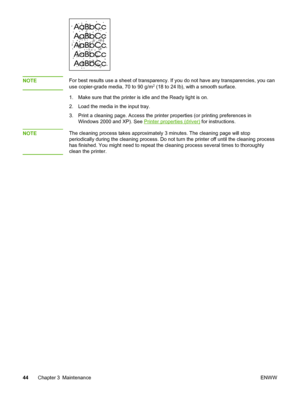 Page 52
NOTEFor best results use a sheet of transparency. If you do not have any transparencies, you can
use copier-grade media, 70 to 90 g/m2 (18 to 24 lb), with a smooth surface.
1. Make sure that the printer is idle and the Ready light is on.
2. Load the media in the input tray.
3. Print a cleaning page. Access the  printer properties (or printing preferences in
Windows 2000 and XP). See 
Printer properties (driver)  for instructions.
NOTE
The cleaning process takes approximately 3 minutes. The cleaning page...