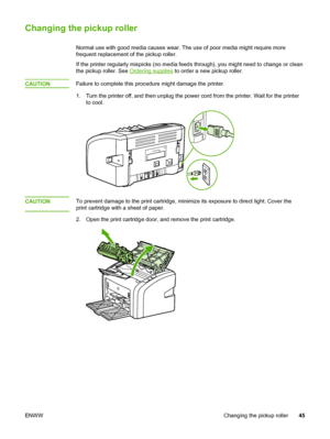 Page 53
Changing the pickup roller
Normal use with good media causes wear. The use of poor media might require more
frequent replacement of the pickup roller.
If the printer regularly mispicks (no media feeds through), you might need to\
 change or clean
the pickup roller. See 
Ordering supplies to order a new pickup roller.
CAUTION
Failure to complete this procedure  might damage the printer.
1. Turn the printer off, and then unplug the  power cord from the printer. Wait for the printer
to cool.
CAUTIONTo...