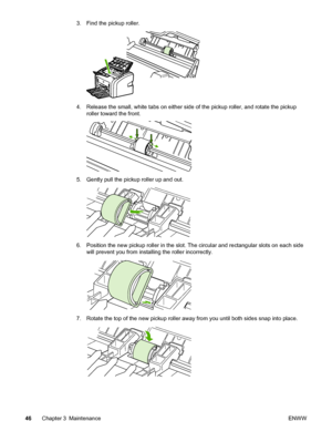 Page 54
3. Find the pickup roller.
4. Release the small, white tabs on either side of the pickup roller, and rotate the pickuproller toward the front.
5. Gently pull the pickup roller up and out.
6. Position the new pickup roller in the slot.  The circular and rectangular slots on each side
will prevent you from installing the roller incorrectly.
7. Rotate the top of the new pickup roller  away from you until both sides snap into place.
46Chapter 3 Maintenance ENWW
 