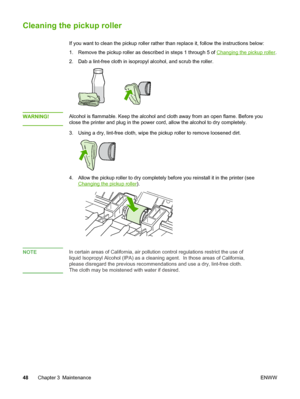 Page 56Cleaning the pickup roller
If you want to clean the pickup roller rather than replace it, follow the instructions below:
1. Remove the pickup roller as described in steps 1 through 5 of Changing the pickup roller.
2. Dab a lint-free cloth in isopropyl alcohol, and scrub the roller.
WARNING!Alcohol is flammable. Keep the alcohol and cloth away from an open flame. Before you
close the printer and plug in the power cord, allow the alcohol to dry completely. 
3. Using a dry, lint-free cloth, wipe the pickup...