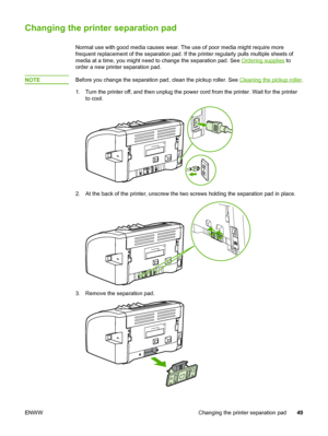 Page 57
Changing the printer separation pad
Normal use with good media causes wear. The use of poor media might require more
frequent replacement of the separation pad. If the printer regularly pulls multiple sheets of
media at a time, you might need to change the separation pad. See 
Ordering supplies to
order a new printer separation pad.
NOTE
Before you change the separation pad,  clean the pickup roller. See Cleaning the pickup roller.
1. Turn the printer off, and then unplug the  power cord from the...