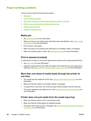 Page 68
Paper handling problems
Choose the item that best describes the problem:
●
Media jam
●
Print is skewed (crooked)
●
More than one sheet of media feeds through the printer at one time
●
Printer does not pull media from the media input tray
●
Printer curled the media
●
Print job is extremely slow
Media jam
● See Clearing jams  for more information.
● Make sure that you are printing with media that meets specifications. See 
Printer media
considerations  for more information.
● Do not print on used paper.
●...