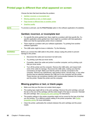 Page 70
Printed page is different than what appeared on screen
Choose the item that best describes the problem:
●
Garbled, incorrect, or incomplete text
●
Missing graphics or text, or blank pages
●
Page format is different than on another printer
●
Graphics quality
NOTE
To preview a print job, use the  Print Preview option in the software application (if available).
Garbled, incorrect, or incomplete text
●If a specific file prints garbled text, there might be a problem with that specific file. If a
specific...