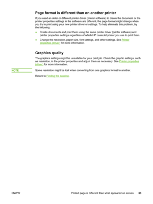 Page 71
Page format is different than on another printer
If you used an older or different printer driver (printer software) to create the document or the
printer properties settings in the software are different, the page format might\
 change when
you try to print using your new printer driver or settings. To help eliminate this problem, try
the following:
● Create documents and print them using the same printer driver (printer \
software) and
printer properties settings regardless of which HP  LaserJet...