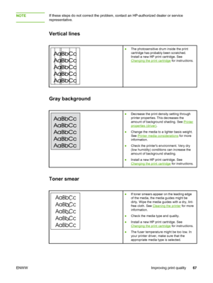 Page 75
NOTEIf these steps do not correct the problem, contact an HP-authorized dealer or service
representative.
Vertical lines
● The photosensitive drum inside the print
cartridge has probably been scratched.
Install a new HP print cartridge. See
Changing the print cartridge  for instructions.
Gray background
●Decrease the print density setting through
printer properties. This decreases the
amount of background shading. See 
Printer
properties (driver) .
● Change the media to a lighter basis weight.
See...