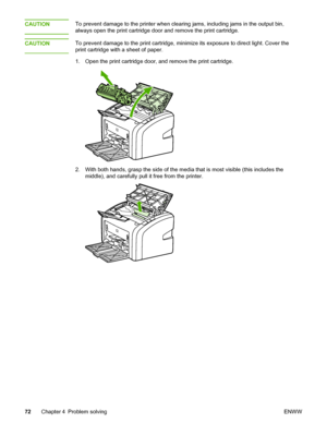 Page 80
CAUTIONTo prevent damage to the printer when clearing jams, including jams in the output bin,
always open the print cartridge door and remove the print cartridge.
CAUTION
To prevent damage to the print cartridge, minimize its exposure to direct light. Cover the
print cartridge with a sheet of paper.
1. Open the print cartridge door, and remove the print cartridge.
2. With both hands, grasp the side of the media that is most visible (this includes the middle), and carefully pull it free from the...