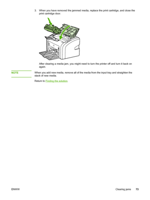 Page 81
3. When you have removed the jammed media, replace the print cartridge, and close the
print cartridge door.
After clearing a media jam, you might need to turn the printer off and turn it back on
again.
NOTE
When you add new media, remove all of the media from the input tray and straighten the
stack of new media.
Return to 
Finding the solution .
ENWW Clearing jams73
 