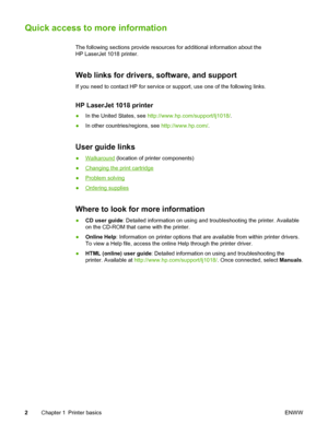 Page 10
Quick access to more information
The following sections provide resources for additional information about the
HP LaserJet 1018 printer.
Web links for drivers, software, and support
If you need to contact HP for service or support, use one of the following links.
HP LaserJet 1018 printer
●In the United States, see  http://www.hp.com/support/lj1018/ .
● In other countries/regions, see  http://www.hp.com/.
User guide links
●Walkaround (location of printer components)
●
Changing the print cartridge
●...