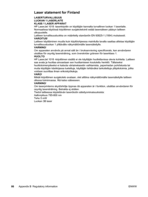 Page 94Laser statement for Finland
LASERTURVALLISUUS
LUOKAN 1 LASERLAITE
KLASS 1 LASER APPARAT
HP LaserJet 1018 -laserkirjoitin on käyttäjän kannalta turvallinen luokan 1 laserlaite.
Normaalissa käytössä kirjoittimen suojakotelointi estää lasersäteen pääsyn laitteen
ulkopuolelle.
Laitteen turvallisuusluokka on määritetty standardin EN 60825-1 (1994) mukaisesti.
VAROITUS!
Laitteen käyttäminen muulla kuin käyttöohjeessa mainitulla tavalla saattaa altistaa käyttäjän
turvallisuusluokan 1 ylittävälle näkymättömälle...