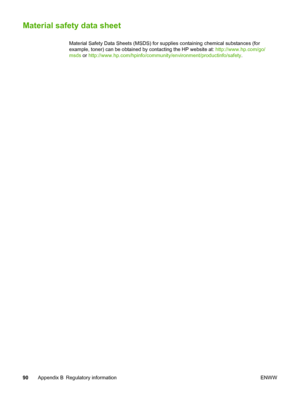 Page 98
Material safety data sheet
Material Safety Data Sheets (MSDS) for supplies containing chemical substances (for
example, toner) can be obtained by contacting the HP website at: http://www.hp.com/go/
msds  or http://www.hp.com/hpinfo/community/environment/productinfo/safety .
90 Appendix B Regulatory information ENWW
 