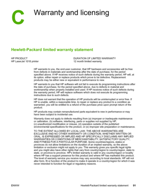 Page 99
C
Warranty and licensing
Hewlett-Packard limited warranty statement
HP PRODUCT
HP LaserJet 1018 printerDURATION OF LIMITED WARRANTY
12 month limited warranty
HP warrants to you, the end-user customer, that  HP hardware and accessories will be free
from defects in materials and workmanship after  the date of purchase, for the period
specified above. If HP receives notice of such defects during the warranty period, HP will, at
its option, either repair or replace products which prove to be defective....