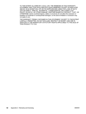 Page 100TO THE EXTENT ALLOWED BY LOCAL LAW, THE REMEDIES IN THIS WARRANTY
STATEMENT ARE YOUR SOLE AND EXCLUSIVE REMEDIES. EXCEPT AS INDICATED
ABOVE, IN NO EVENT WILL HP OR ITS SUPPLIERS BE LIABLE FOR LOSS OF DATA
OR FOR DIRECT, SPECIAL, INCIDENTAL, CONSEQUENTIAL (INCLUDING LOST
PROFIT OR DATA), OR OTHER DAMAGE, WHETHER BASED IN CONTRACT, TORT, OR
OTHERWISE. Some countries/regions, states or provinces do not allow the exclusion or
limitation of incidental or consequential damages, so the above limitation or...