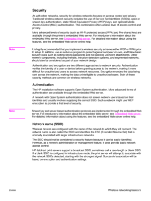 Page 11ENWWWireless networking basics 5
Security
As with other networks, security for wireless networks focuses on access control and privacy. 
Traditional wireless network security includes the use of Service Set Identifiers (SSIDs), open or 
shared-key authentication, static Wired Equivalent Privacy (WEP) keys, and optional Media 
Access Control (MAC) authentication. This combination offers a basic level of access control and 
privacy.
More advanced levels of security (such as Wi-Fi protected access [WPA] and...