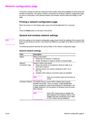 Page 15ENWWNetwork configuration page 9
Network configuration page
The printer includes an internal component that provides networking capability for both wired and 
wireless connectivity. This section contains a procedure for printing a network configuration page, 
as well as a description of the general network and wireless network fields that display on the 
page.
Printing a network configuration page
When the printer is in the Ready state, press and hold the Go button for 5 seconds.
or
Press the Reset...