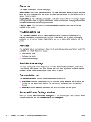 Page 2620   2 Support information for installing to a wireless networkENWW
Status tab
The Status tab has links to these main pages:
Device Status. View printer status information. This page will indicate printer conditions such as a 
paper jam or an empty tray. After you correct a problem with the printer, click the Refresh button to 
update the device status.
Supplies Status. View detailed supplies status such as the percent of toner remaining in the print 
cartridge and the number of pages printed with the...