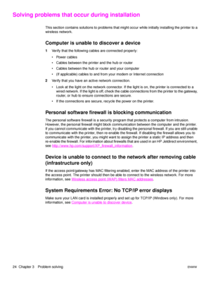 Page 3024  Chapter 3 Problem solvingENWW
Solving problems that occur during installation
This section contains solutions to problems that might occur while initially installing the printer to a 
wireless network.
Computer is unable to discover a device
1Verify that the following cables are connected properly: 
 Power cables
 Cables between the printer and the hub or router
 Cables between the hub or router and your computer
 (If applicable) cables to and from your modem or Internet connection
2Verify that...