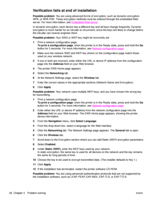 Page 3226  Chapter 3 Problem solvingENWW
Verification fails at end of installation
Possible problem: You are using advanced forms of encryption, such as dynamic encryption, 
WPA, or WPA-PSK. These encryption methods must be entered through the embedded Web 
server. For more information, see Embedded Web server
.
In dynamic encryption, each device has a different key and all keys change frequently. Dynamic 
encryption is much harder for an intruder to circumvent, since the keys are likely to change before 
the...