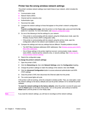 Page 3832  Chapter 3 Problem solvingENWW
Printer has the wrong wireless network settings
The printers wireless network settings must match those of your network, which includes the 
following: 
●Communication mode
●Network Name (SSID)
●Channel (ad-hoc networks only)
●Authentication type
1Reconnect the cable.
2Compare the network settings to those that appear on the printers network configuration 
page. 
To print a configuration page, when the printer is in the Ready state, press and hold the Go 
button for 5...