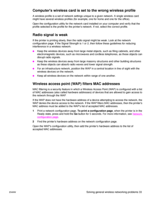 Page 39ENWWSolving general wireless networking problems 33
Computers wireless card is set to the wrong wireless profile
A wireless profile is a set of network settings unique to a given network. A single wireless card 
might have several wireless profiles (for example, one for home and one for the office).
Open the configuration utility for the network card installed on your computer and verify that the 
profile selected is the profile for the printers network. If not, select the correct profile.
Radio signal...