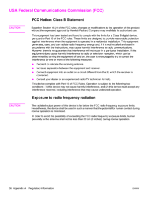 Page 4236  Appendix A Regulatory informationENWW
USA Federal Communications Commission (FCC) 
FCC Notice: Class B Statement
CAUTIONBased on Section 15.21 of the FCC rules, changes or modifications to the operation of this product 
without the expressed approval by Hewlett-Packard Company may invalidate its authorized use.
This equipment has been tested and found to comply with the limits for a Class B digital device, 
pursuant to Part 15 of the FCC rules. These limits are designed to provide reasonable...