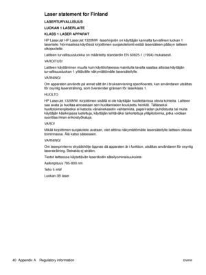 Page 4640  Appendix A Regulatory informationENWW
Laser statement for Finland
LASERTURVALLISUUS
LUOKAN 1 LASERLAITE
KLASS 1 LASER APPARAT
HP LaserJet HP LaserJet 1320NW -laserkirjoitin on käyttäjän kannalta turvallinen luokan 1 
laserlaite. Normaalissa käytössä kirjoittimen suojakotelointi estää lasersäteen pääsyn laitteen 
ulkopuolelle.
Laitteen turvallisuusluokka on määritetty standardin EN 60825-1 (1994) mukaisesti.
VA R O I T U S !
Laitteen käyttäminen muulla kuin käyttöohjeessa mainitulla tavalla saattaa...