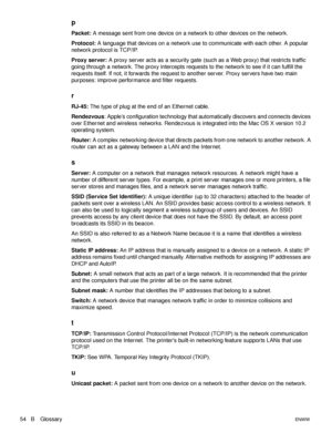 Page 5654   B GlossaryENWW
p
Packet: A message sent from one device on a network to other devices on the network.
Protocol: A language that devices on a network use to communicate with each other. A popular 
network protocol is TCP/IP.
Proxy server: A proxy server acts as a security gate (such as a Web proxy) that restricts traffic 
going through a network. The proxy intercepts requests to the network to see if it can fulfill the 
requests itself. If not, it forwards the request to another server. Proxy servers...