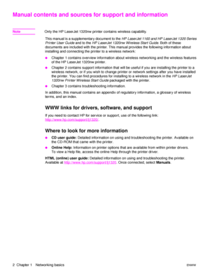 Page 82  Chapter 1 Networking basicsENWW
Manual contents and sources for support and information
NoteOnly the HP LaserJet 1320nw printer contains wireless capability.
This manual is a supplementary document to the HP LaserJet 1160 and HP LaserJet 1320 Series 
Printer User Guide and to the HP LaserJet 1320nw Wireless Start Guide. Both of these 
documents are included with the printer. This manual provides the following information about 
installing and connecting the printer to a wireless network: 
●Chapter 1...