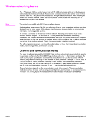 Page 9ENWWWireless networking basics 3
Wireless networking basics
The HP LaserJet 1320nw printer has an internal HP Jetdirect wireless print server that supports 
both wired and wireless connectivity. To connect to a wireless network, the printer uses wireless 
protocol IEEE 802.11b/g that communicates data through radio transmission. After installing the 
printer to a wireless network, cables are not required to communicate with the computers or 
devices that are part of the network.
NoteThe printer is...
