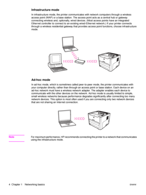 Page 104  Chapter 1 Networking basicsENWW
Infrastructure mode
In infrastructure mode, the printer communicates with network computers through a wireless 
access point (WAP) or a base station. The access point acts as a central hub or gateway 
connecting wireless and, optionally, wired devices. (Most access points have an integrated 
Ethernet controller to connect to an existing wired-Ethernet network.) If your printer connects 
through a wireless residential gateway that provides access point functions, choose...