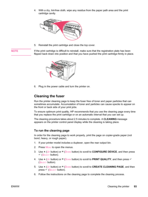 Page 1054. With a dry, lint-free cloth, wipe any residue from the paper path area and the print
cartridge cavity.
5. Reinstall the print cartridge and close the top cover.
NOTE
If the print cartridge is difficult to reinstall,  make sure that the registration plate has been
flipped back down into position and that you  have pushed the print cartridge firmly in place.
6. Plug in the power cable and turn the printer on.
Cleaning the fuser
Run the printer cleaning page to keep the fuser  free of toner and paper...