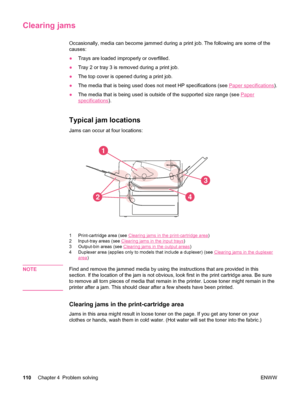 Page 122Clearing jams
Occasionally, media can become jammed during a print job. The following are some of the
causes:
●Trays are loaded improperly or overfilled.
● Tray 2 or tray 3 is removed during a print job.
● The top cover is opened during a print job.
● The media that is being used  does not meet HP specifications (see 
Paper specifications).
● The media that is being used is  outside of the supported size range (see 
Paper
specifications).
Typical jam locations
Jams can occur at four locations: 
1
2
3
4
1...