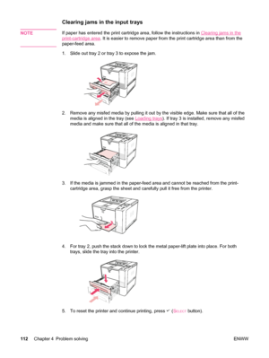 Page 124Clearing jams in the input trays 
NOTEIf paper has entered the print cartridge area, follow the instructions in Clearing jams in the
print-cartridge area. It is easier to remove paper from  the print cartridge area than from the
paper-feed area.
1. Slide out tray 2 or tray 3 to expose the jam.
2. Remove any misfed media by pulling it out by  the visible edge. Make sure that all of the
media is aligned in the tray (see 
Loading trays ). If tray 3 is installed, remove any misfed
media and make sure that...