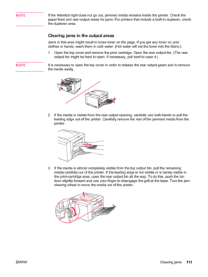 Page 125NOTEIf the Attention light does not go out, jammed media remains inside the printer. Check the
paper-feed and rear-output areas for jams. For printers that include a built-in duplexer, check
the duplexer area.
Clearing jams in the output areas
Jams in this area might result in loose toner on  the page. If you get any toner on your
clothes or hands, wash them in cold water. (Hot water will set the toner into the fabric.\
)
1. Open the top cover and remove the  print cartridge. Open the rear output bin....