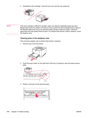 Page 1264. Reinstall the print cartridge. Close the top cover and the rear output bin.
NOTEIf the print cartridge is difficult to reinstall, make sure that the registration plate has been
flipped back down into position and that you  have pushed the print cartridge firmly in place.If
the Attention light does not go out, jammed  media remains inside the printer. Check the
paper-feed and rear-output areas for jams. For printers that include a built-in duplexer, check
the duplexer area.
Clearing jams in the...