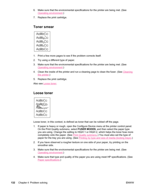 Page 1446. Make sure that the environmental specifications for the printer are bein\
g met. (See
Operating environment.)
7. Replace the print cartridge.
Toner smear 
1. Print a few more pages to see if the problem corrects itself.
2. Try using a different type of paper.
3. Make sure that the environmental specifications for the printer are bein\
g met. (See
Operating environment .)
4. Clean the inside of the printer and run  a cleaning page to clean the fuser. (See 
Cleaning
the printer.)
5. Replace the print...