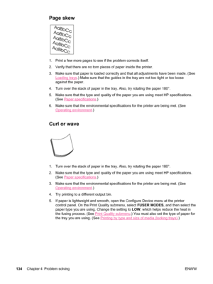 Page 146Page skew
1. Print a few more pages to see if the problem corrects itself.
2. Verify that there are no torn pieces of paper inside the printer.
3. Make sure that paper is loaded correctly and that all adjustments have been made. (See
Loading trays.) Make sure that the guides in the  tray are not too tight or too loose
against the paper.
4. Turn over the stack of paper in  the tray. Also, try rotating the paper 180°.
5. Make sure that the type and quality of the paper you are using meet HP specifications....