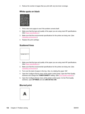 Page 1482. Reduce the number of pages that you print with very low toner coverage.
White spots on black
1. Print a few more pages to see if the problem corrects itself.
2. Make sure that the type and quality of the paper you are using meet HP specifications.(See 
Paper specifications .)
3. Make sure that the environmental specifications for the printer are bein\
g met. (See
Operating environment .)
4. Replace the print cartridge.
Scattered lines
1. Make sure that the type and quality of the paper you are using...