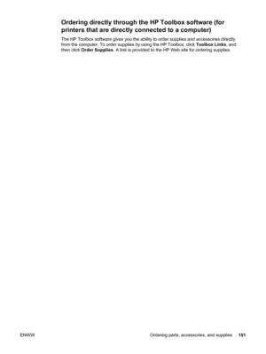 Page 163Ordering directly through the HP Toolbox software (for
printers that are directly connected to a computer)
The HP Toolbox software gives you the ability to order supplies and accessories directly
from the computer. To order supplies by using the HP Toolbox, click Toolbox Links, and
then click  Order Supplies . A link is provided to the HP Web site for ordering supplies.
ENWW Ordering parts, accessories, and supplies 151
 