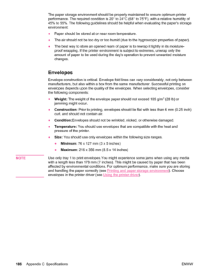 Page 198The paper storage environment should be properly maintained to ensure optimum printer
performance. The required condition is 20° to 24°C (68° to 75°F), with a relative humidity of
45% to 55%. The following guidelines should be  helpful when evaluating the papers storage
environment:
● Paper should be stored at or near room temperature.
● The air should not be too dry or too  humid (due to the hygroscopic properties of paper).
● The best way to store an opened ream of  paper is to rewrap it tightly in its...