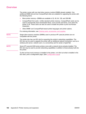 Page 202Overview
The printer comes with one dual inline memory module (DIMM) already installed. One
additional DIMM slot and two CompactFlash slots are available for upgrading the printer with
the following items:
●More printer memory—DIMMs are available in 32, 48, 64, 128, and 256 MB.
● CompactFlash font cards—Unlike standard printer memory, CompactFlash cards can be
used to permanently store downloaded items, such  as fonts and forms, even when the
printer is off. These cards can also be  used to enable the...