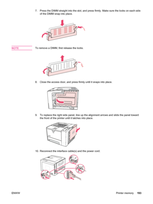 Page 2057. Press the DIMM straight into the slot, and press firmly. Make sure the locks on each sideof the DIMM snap into place.
NOTETo remove a DIMM, first release the locks.
8. Close the access door, and press firmly until it snaps into place.
9. To replace the right side panel, line up the alignment arrows and slide the panel towardthe front of the printer  until it latches into place.
10. Reconnect the interface cable(s) and the power cord.
ENWW Printer memory193
 