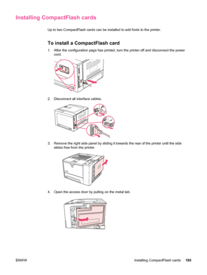 Page 207Installing CompactFlash cards
Up to two CompactFlash cards can be installed to add fonts to the printer.
To install a CompactFlash card
1. After the configuration page has printed, turn the printer off and disconnect the powercord.
2. Disconnect all interface cables.
3. Remove the right side panel by sliding it towards the rear of the printer until the sideslides free from the printer.
4. Open the access door by  pulling on the metal tab.
ENWW Installing CompactFlash cards 195
 