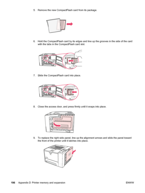 Page 2085. Remove the new CompactFlash card from its package.
6. Hold the CompactFlash card by its edges and line up the grooves in the side of the card
with the tabs in the CompactFlash card slot.
7. Slide the CompactFlash card into place.
8. Close the access door, and press firmly until it snaps into place.
9. To replace the right side panel, line up the alignment arrows and slide the panel toward the front of the printer  until it latches into place.
196Appendix D Printer memory and expansion ENWW
 