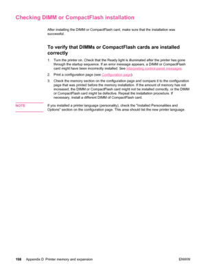 Page 210Checking DIMM or CompactFlash installation
After installing the DIMM or CompactFlash card, make sure that the installation was
successful.
To verify that DIMMs or CompactFlash cards are installed
correctly
1. Turn the printer on. Check that the Ready light is illuminated after the printer has gonethrough the startup sequence. If an error message appears, a DIMM or CompactFlash
card might have been incorrectly installed. See 
Interpreting control-panel messages .
2. Print a configuration page (see...