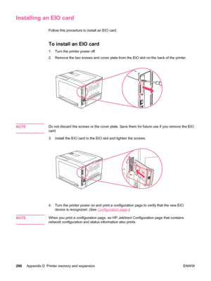 Page 212Installing an EIO card
Follow this procedure to install an EIO card.
To install an EIO card
1. Turn the printer power off.
2. Remove the two screws and cover plate from the EIO slot on the back of the printer.
NOTEDo not discard the screws or the cover plate. Save them for future use if you remove the EIO
card.
3. Install the EIO card in the  EIO slot and tighten the screws.
4. Turn the printer power on and print a  configuration page to verify that the new EIO
device is recognized. (See 
Configuration...