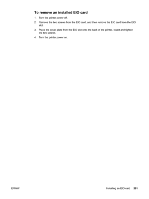 Page 213To remove an installed EIO card
1.Turn the printer power off. 
2. Remove the two screws from the EIO card, and  then remove the EIO card from the EIO
slot.
3. Place the cover plate from the EIO slot onto the back of the printer. Insert and tighten the two screws.
4. Turn the printer power on.
ENWW Installing an EIO card201
 