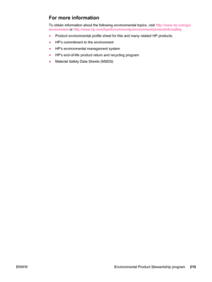 Page 227For more information
To obtain information about the following environmental topics, visit http://www.hp.com/go/
environment  or http://www.hp.com/hpinfo/community/environment/productinfo/safety .
● Product environmental profile sheet for this and many related HP products.
● HPs commitment to the environment
● HPs environmental management system
● HPs end-of-life product return and recycling program
● Material Safety Data Sheets (MSDS)
ENWW Environmental Product Stewardship program 215
 