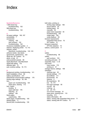 Page 239Index
Symbols/Numerics
1,500-sheet traytroubleshooting 102
500-sheet tray troubleshooting 102
A
A4 paper settings 166, 167
accessibility 7
accessories ordering 150
part numbers 152
troubleshooting 102
Accessory installation guides 2
address, displaying printer 13, 172
address, printer Macintosh, troubleshooting 140, 143
adhesive labels.  See labels
agreements, maintenance 222
Alerts tab, HP Toolbox 76
alerts, e-mail 81
anticounterfeit website 89
Apple Macintosh.  See Macintosh
AppleTalk setting 176...