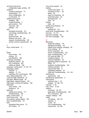 Page 243Jet direct print serverconfiguration page, printing 85
Jetadmin browsers supported 73
downloading 73
driver configuration 79
e-mail alerts 81
Jetdirect print server installing 200
models including 3
part numbers 153
removing 201
settings 176
jobs formatted incorrectly 101
not printing, troubleshooting 98
private 67
proof-and-hold 66
Retrieve Job menu 158
stopped, troubleshooting 100
storing, memory requirements 66
K
keys, control panel 11
L
labels fuser modes 170
printing 50
specifications 188
landscape...