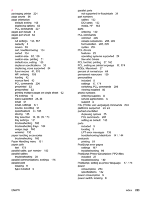 Page 245P
packaging printer 224
page counts 86
page orientationdefault, setting 168
duplexing options 55
PCL commands 207
pages per minute 4
pages per sheet 62
paper A4 settings 166, 167
capacity 4
covers 65
curl, troubleshooting 104
curled 134
custom-size 62, 166
custom-size, printing 51
default size, setting 166
duplexer specifications 35
duplexing, sizes supported 54
fuser modes 41, 170
HP, ordering 153
loading 42
manual feed 40
PCL commands 206
preprinted 52
prepunched 52
printing multiple pages on single...